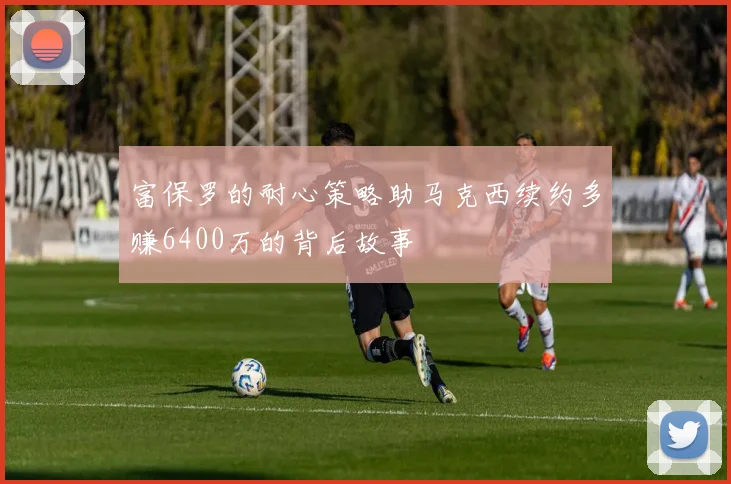 富保罗的耐心策略助马克西续约多赚6400万的背后故事