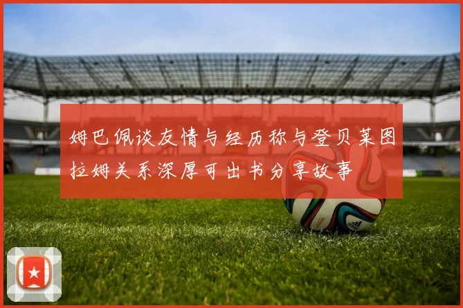 姆巴佩谈友情与经历称与登贝莱图拉姆关系深厚可出书分享故事