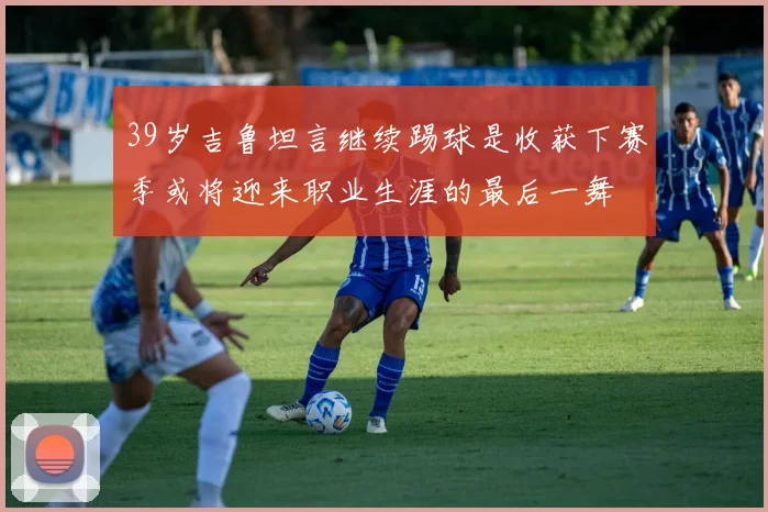 39岁吉鲁坦言继续踢球是收获下赛季或将迎来职业生涯的最后一舞