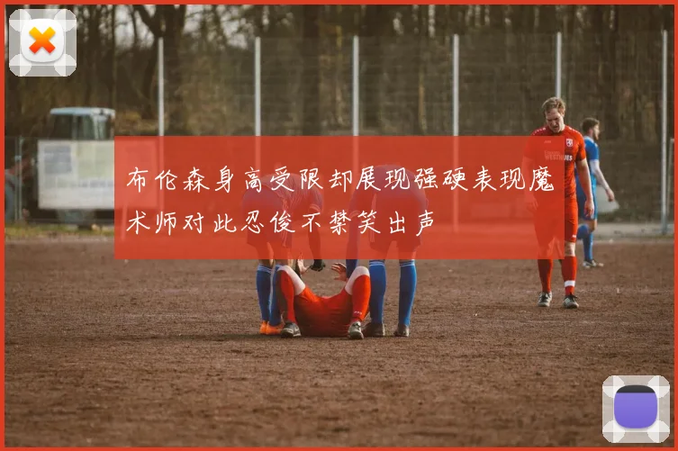布伦森身高受限却展现强硬表现魔术师对此忍俊不禁笑出声