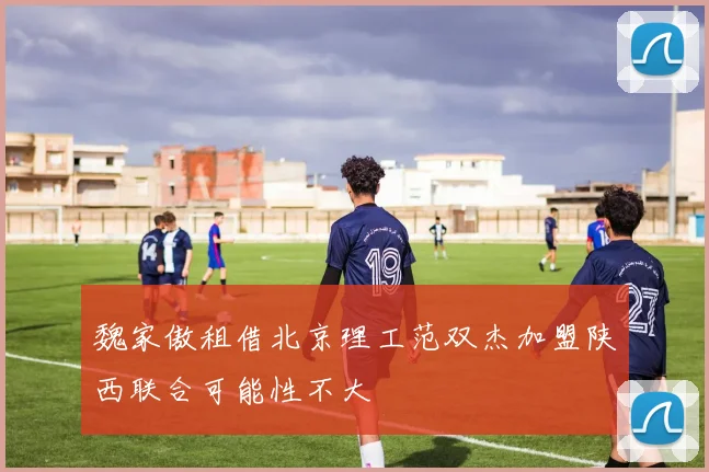 魏家傲租借北京理工范双杰加盟陕西联合可能性不大