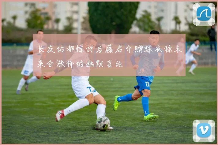 长友佑都惊讶后藤启介赠球衣称未来会涨价的幽默言论