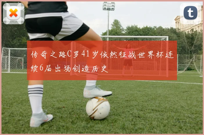 传奇之路C罗41岁依然征战世界杯连续6届出场创造历史