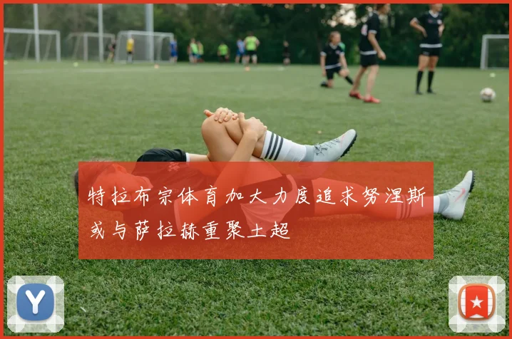 特拉布宗体育加大力度追求努涅斯或与萨拉赫重聚土超