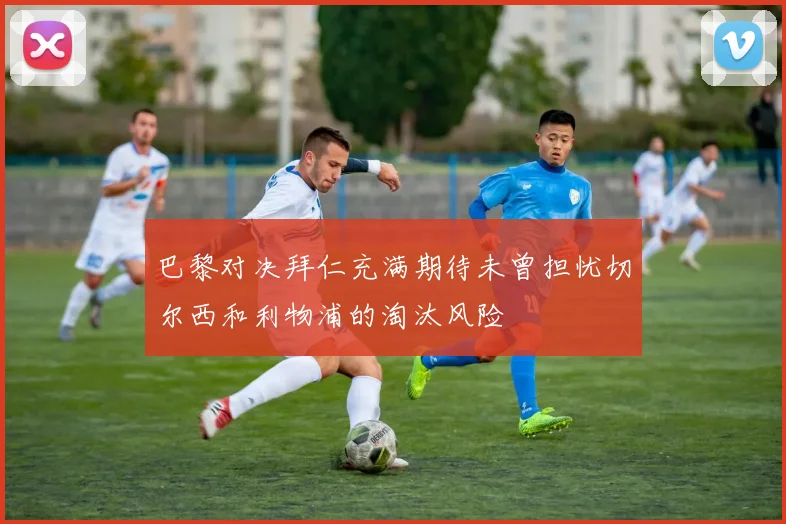 巴黎对决拜仁充满期待未曾担忧切尔西和利物浦的淘汰风险