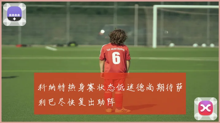 科纳特热身赛状态低迷德尚期待萨利巴尽快复出助阵