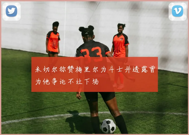 米切尔称赞梅里尔为斗士并透露曾为他争论不让下场