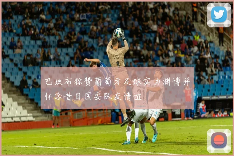 巴坎布称赞葡萄牙足球实力渊博并怀念昔日国安队友情谊