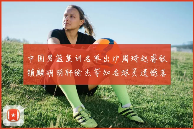 中国男篮集训名单出炉周琦赵睿张镇麟胡明轩徐杰等知名球员遗憾落选