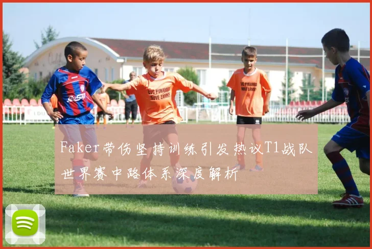 Faker带伤坚持训练引发热议T1战队世界赛中路体系深度解析