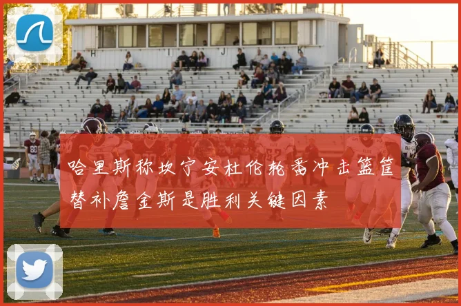 哈里斯称坎宁安杜伦轮番冲击篮筐替补詹金斯是胜利关键因素