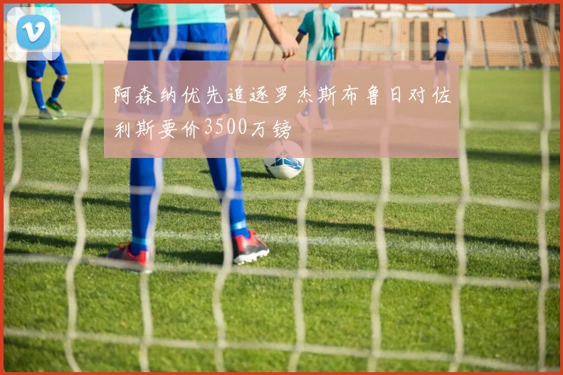 阿森纳优先追逐罗杰斯布鲁日对佐利斯要价3500万镑