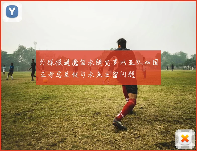 外媒报道魔笛未随克罗地亚队回国正考虑度假与未来去留问题