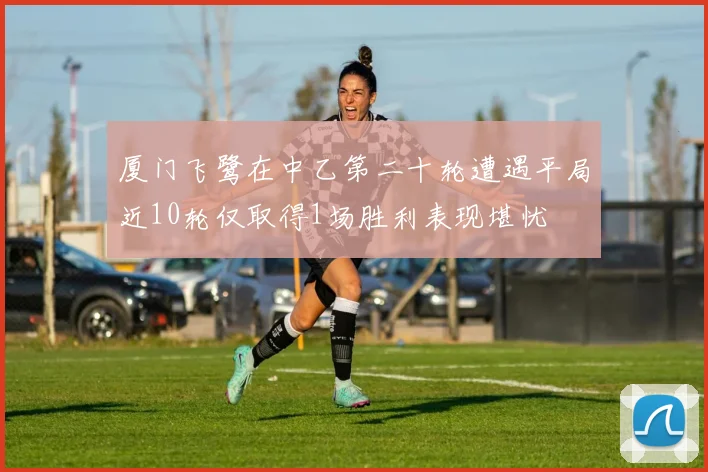 厦门飞鹭在中乙第二十轮遭遇平局近10轮仅取得1场胜利表现堪忧