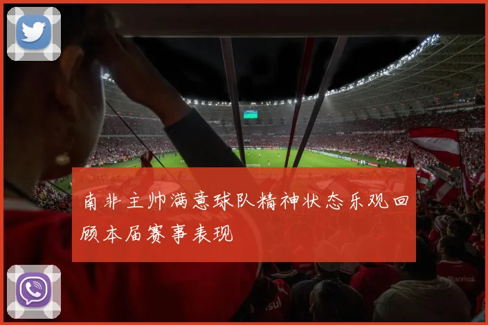南非主帅满意球队精神状态乐观回顾本届赛事表现