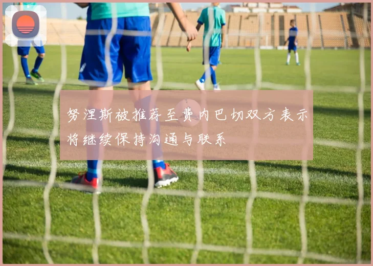 努涅斯被推荐至费内巴切双方表示将继续保持沟通与联系