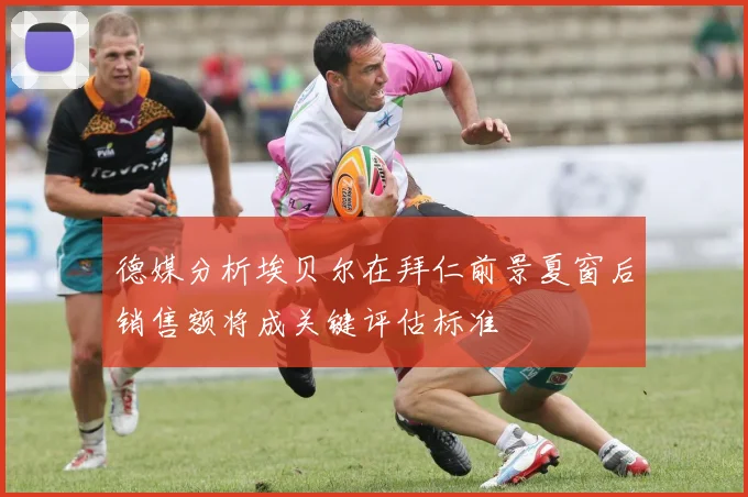 德媒分析埃贝尔在拜仁前景夏窗后销售额将成关键评估标准