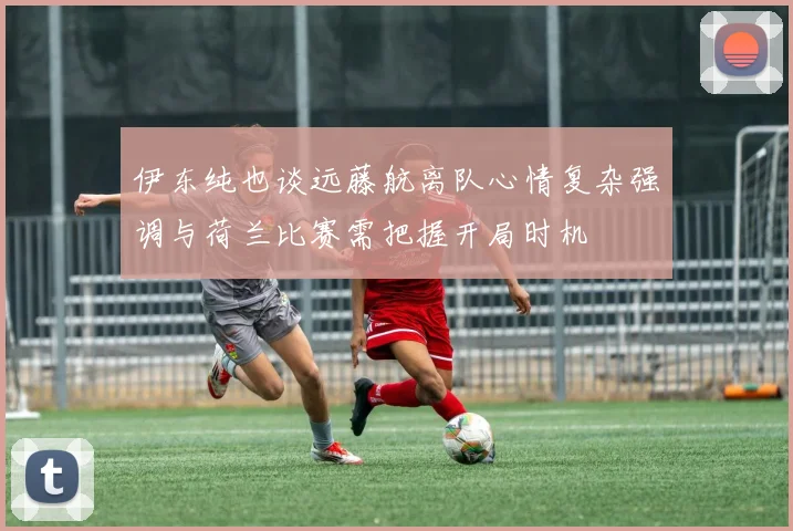 伊东纯也谈远藤航离队心情复杂强调与荷兰比赛需把握开局时机