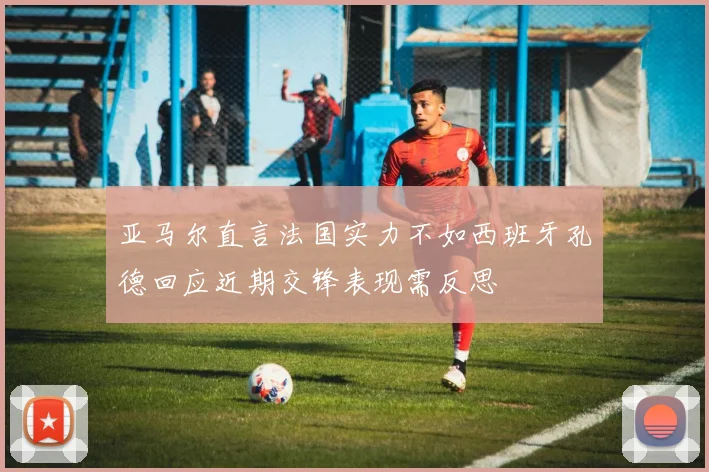 亚马尔直言法国实力不如西班牙孔德回应近期交锋表现需反思