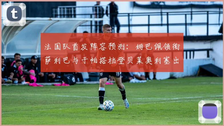 法国队首发阵容预测：姆巴佩领衔萨利巴与于帕搭档登贝莱奥利塞出战