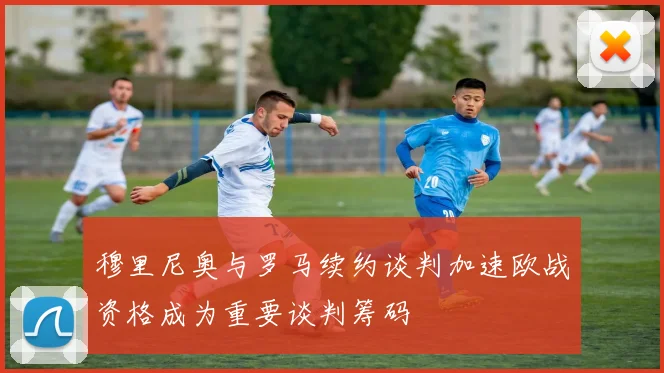 穆里尼奥与罗马续约谈判加速欧战资格成为重要谈判筹码
