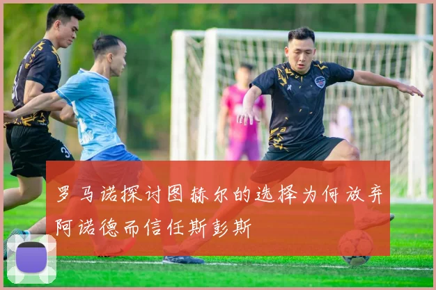 罗马诺探讨图赫尔的选择为何放弃阿诺德而信任斯彭斯
