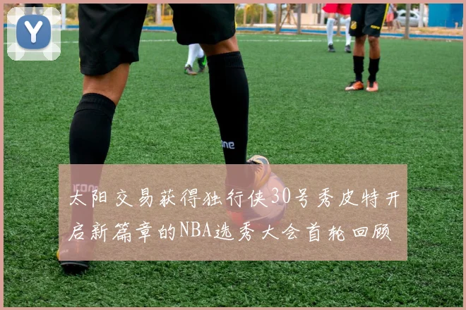 太阳交易获得独行侠30号秀皮特开启新篇章的NBA选秀大会首轮回顾