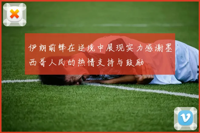 伊朗前锋在逆境中展现实力感谢墨西哥人民的热情支持与鼓励