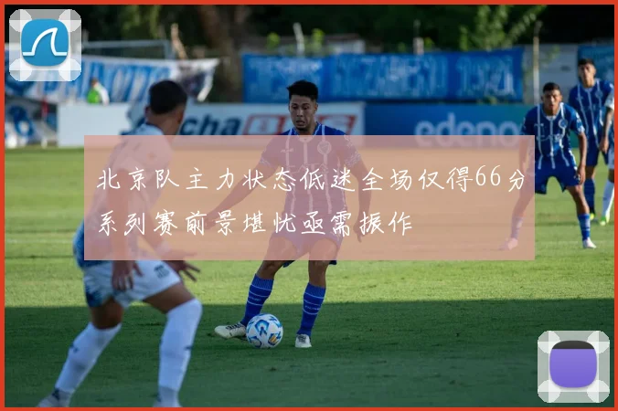 北京队主力状态低迷全场仅得66分系列赛前景堪忧亟需振作