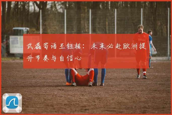 武磊寄语王钰栋：未来必赴欧洲提升节奏与自信心