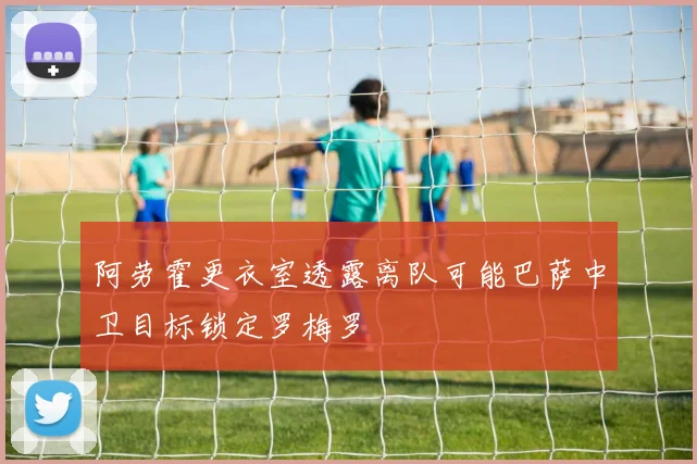 阿劳霍更衣室透露离队可能巴萨中卫目标锁定罗梅罗