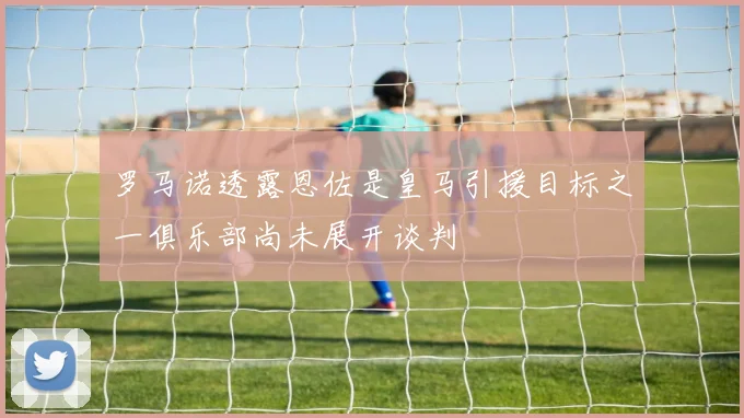 罗马诺透露恩佐是皇马引援目标之一俱乐部尚未展开谈判