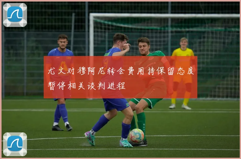 尤文对穆阿尼转会费用持保留态度暂停相关谈判进程